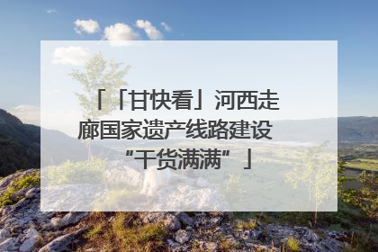 「甘快看」河西走廊国家遗产线路建设“干货满满”
