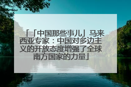 「中国那些事儿」马来西亚专家：中国对多边主义的开放态度增强了全球南方国家的力量