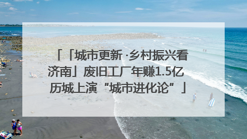 「城市更新 ·乡村振兴看济南」废旧工厂年赚1.5亿 历城上演“城市进化论”
