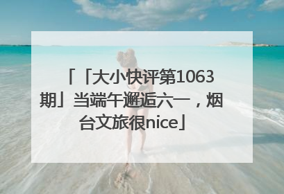 「大小快评第1063期」当端午邂逅六一，烟台文旅很nice