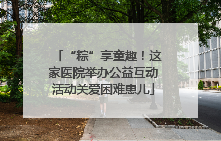 “粽”享童趣！这家医院举办公益互动活动关爱困难患儿