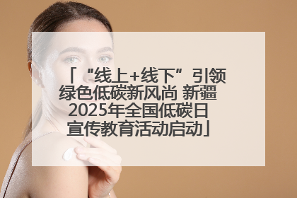 “线上+线下”引领绿色低碳新风尚 新疆2025年全国低碳日宣传教育活动启动