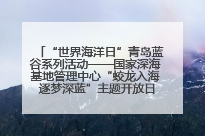 “世界海洋日”青岛蓝谷系列活动——国家深海基地管理中心“蛟龙入海 逐梦深蓝”主题开放日活动成功举办