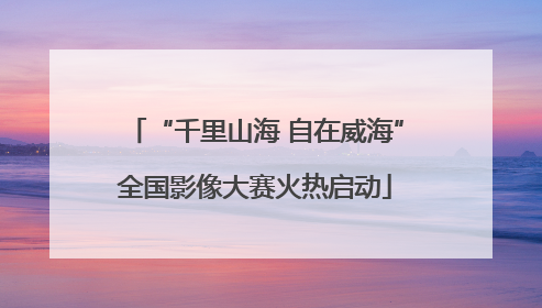 “千里山海 自在威海”全国影像大赛火热启动