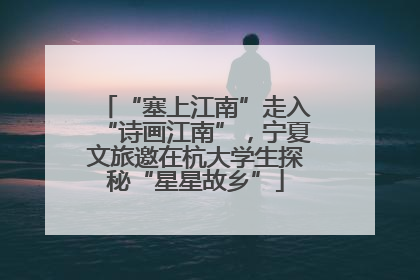 “塞上江南”走入“诗画江南”，宁夏文旅邀在杭大学生探秘“星星故乡”