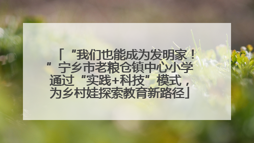 “我们也能成为发明家！”宁乡市老粮仓镇中心小学通过“实践+科技”模式，为乡村娃探索教育新路径