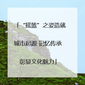 “摇篮”之姿造就城市起源 记忆传承彰显文化魅力