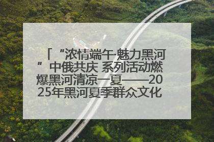 “浓情端午·魅力黑河”中俄共庆 系列活动燃爆黑河清凉一夏——2025年黑河夏季群众文化活动启幕 多元文化赋能边境文旅新高地