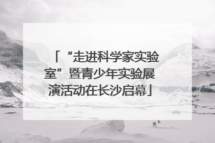 “走进科学家实验室”暨青少年实验展演活动在长沙启幕
