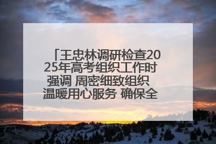 王忠林调研检查2025年高考组织工作时强调 周密细致组织 温暖用心服务 确保全省高考安全有序顺利