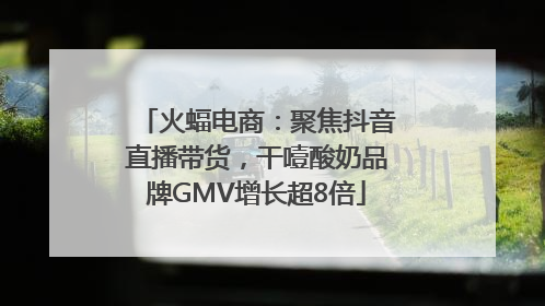 火蝠电商：聚焦抖音直播带货，干噎酸奶品牌GMV增长超8倍
