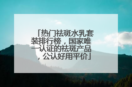 热门祛斑水乳套装排行榜，国家唯一认证的祛斑产品，公认好用平价