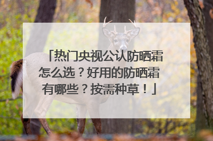 热门央视公认防晒霜怎么选？好用的防晒霜有哪些？按需种草！