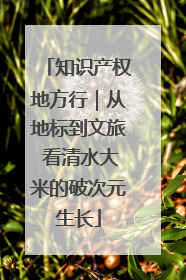 知识产权地方行｜从地标到文旅 看清水大米的破次元生长
