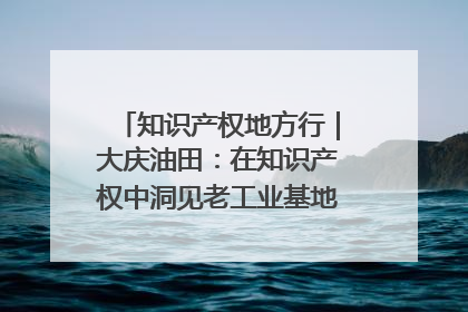 知识产权地方行｜大庆油田：在知识产权中洞见老工业基地的 “创新密码”