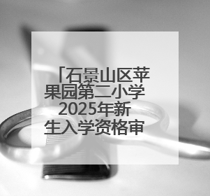 石景山区苹果园第二小学2025年新生入学资格审核认定工作安排