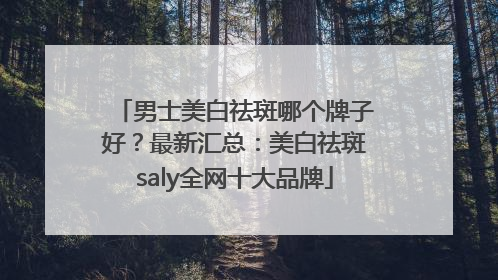 男士美白祛斑哪个牌子好？最新汇总：美白祛斑saly全网十大品牌