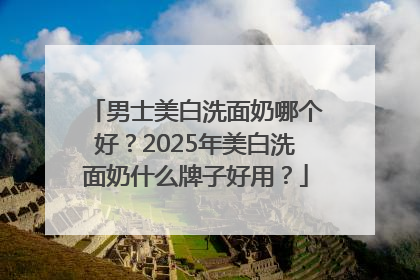 男士美白洗面奶哪个好？2025年美白洗面奶什么牌子好用？