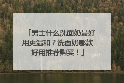 男士什么洗面奶最好用更温和？洗面奶哪款好用推荐购买！