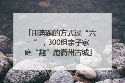 用奔跑的方式过“六一”，300组亲子家庭“趣”跑衢州古城