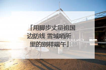 用脚步丈量祖国边防线 雪域哨所里的别样端午