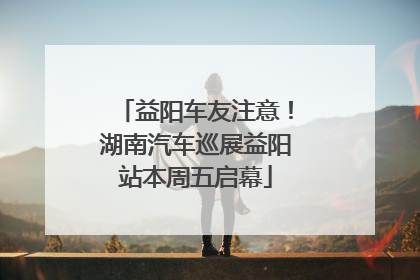 益阳车友注意！湖南汽车巡展益阳站本周五启幕