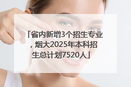 省内新增3个招生专业，烟大2025年本科招生总计划7520人