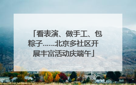 看表演、做手工、包粽子……北京多社区开展丰富活动庆端午