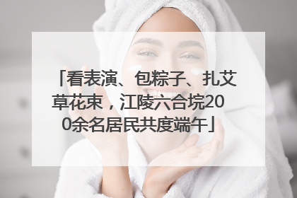 看表演、包粽子、扎艾草花束，江陵六合垸200余名居民共度端午