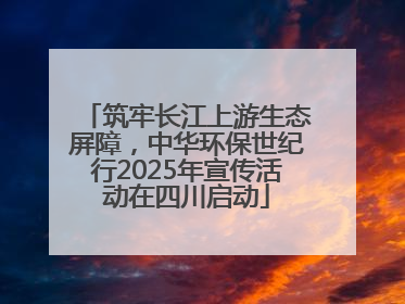 筑牢长江上游生态屏障,中华环保世纪行2025年宣传活动在四川启动