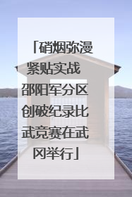 硝烟弥漫紧贴实战 邵阳军分区创破纪录比武竞赛在武冈举行