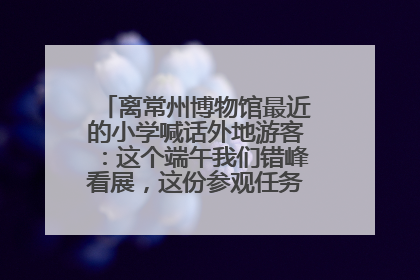 离常州博物馆最近的小学喊话外地游客：这个端午我们错峰看展，这份参观任务单赶快收藏