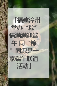 福建漳州举办“粽”情满满迎端午 同“粽”同源是一家端午联谊活动