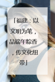 福建：以文明为笔，品端午粽香，传文化纽带