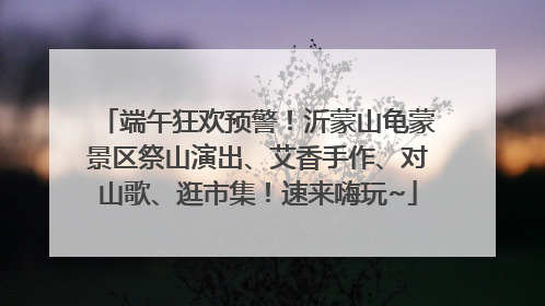 端午狂欢预警！沂蒙山龟蒙景区祭山演出、艾香手作、对山歌、逛市集！速来嗨玩~