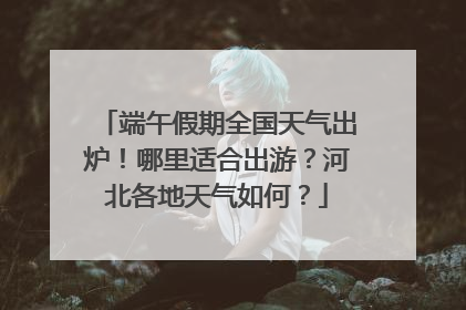 端午假期全国天气出炉！哪里适合出游？河北各地天气如何？