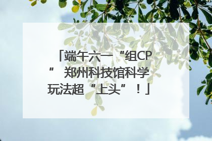 端午六一“组CP” 郑州科技馆科学玩法超“上头”！