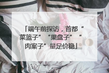 端午前探访，首都“菜篮子”“果盘子”“肉案子”量足价稳