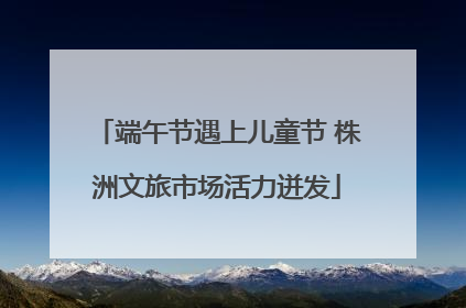 端午节遇上儿童节 株洲文旅市场活力迸发