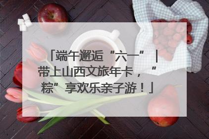 端午邂逅“六一”｜带上山西文旅年卡，“粽”享欢乐亲子游！