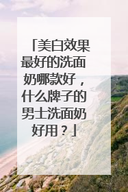 美白效果最好的洗面奶哪款好，什么牌子的男士洗面奶好用？