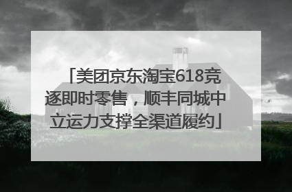 美团京东淘宝618竞逐即时零售，顺丰同城中立运力支撑全渠道履约