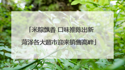 米粽飘香 口味推陈出新 菏泽各大超市迎来销售高峰