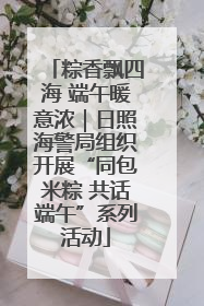 粽香飘四海 端午暖意浓｜日照海警局组织开展“同包米粽 共话端午”系列活动
