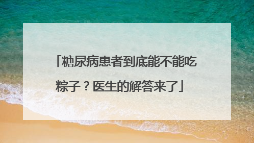 糖尿病患者到底能不能吃粽子？医生的解答来了