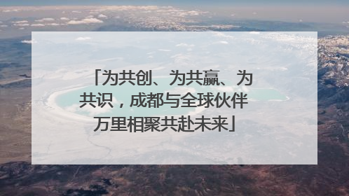 为共创、为共赢、为共识，成都与全球伙伴万里相聚共赴未来