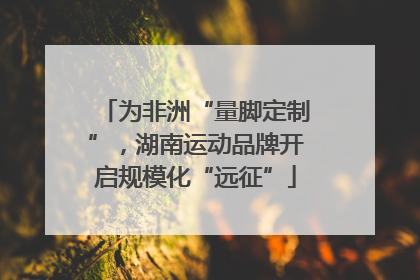 为非洲“量脚定制”，湖南运动品牌开启规模化“远征”