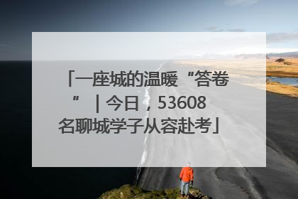 一座城的温暖“答卷”｜今日，53608名聊城学子从容赴考