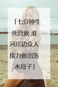 七分钟生死营救 淮河岸边众人接力救出落水母子