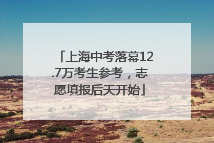 上海中考落幕12.7万考生参考，志愿填报后天开始